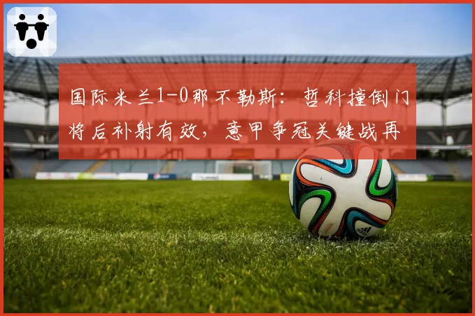 国际米兰1-0那不勒斯：哲科撞倒门将后补射有效，意甲争冠关键战再爆误判