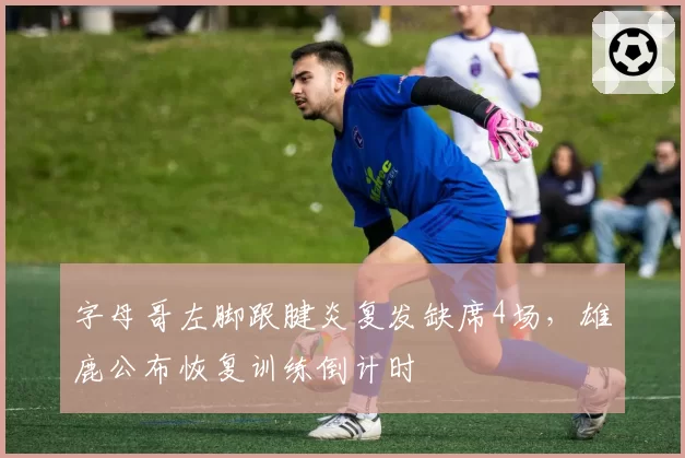 字母哥左脚跟腱炎复发缺席4场，雄鹿公布恢复训练倒计时