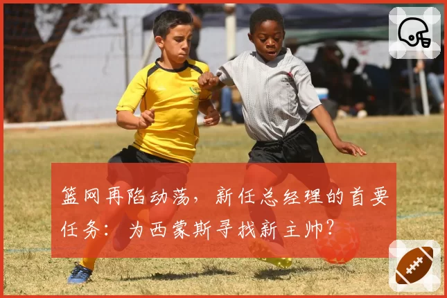 篮网再陷动荡，新任总经理的首要任务：为西蒙斯寻找新主帅？
