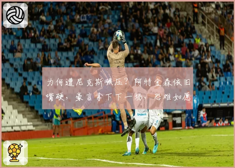 为何遭尼克斯碾压？阿特金森依旧嘴硬，豪言拿下下一场，恐难如愿