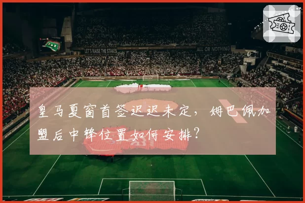 皇马夏窗首签迟迟未定,姆巴佩加盟后中锋位置如何安排?