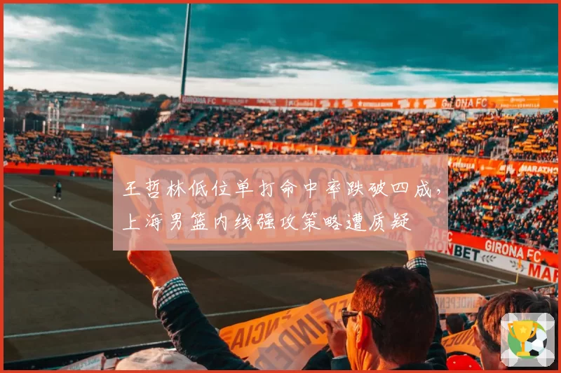 王哲林低位单打命中率跌破四成，上海男篮内线强攻策略遭质疑