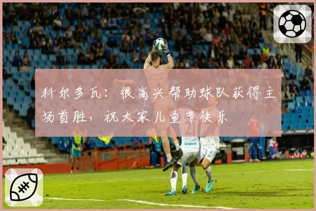 科尔多瓦：很高兴帮助球队获得主场首胜，祝大家儿童节快乐