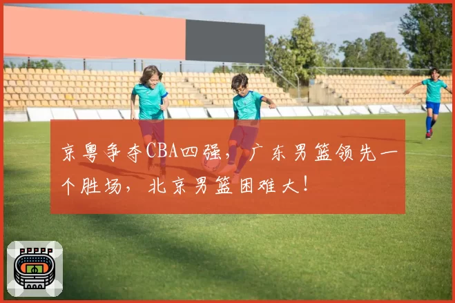 京粤争夺CBA四强，广东男篮领先一个胜场，北京男篮困难大！