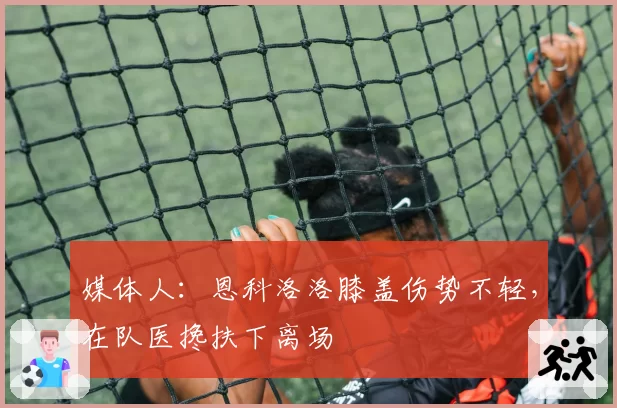 媒体人：恩科洛洛膝盖伤势不轻，在队医搀扶下离场