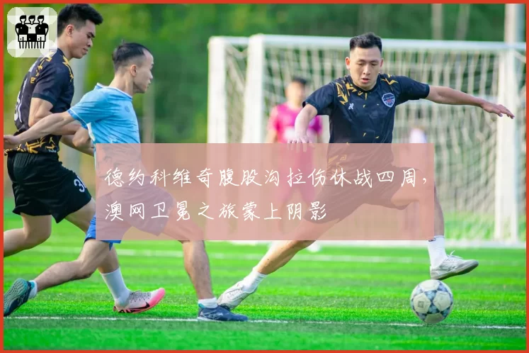 德约科维奇腹股沟拉伤休战四周，澳网卫冕之旅蒙上阴影