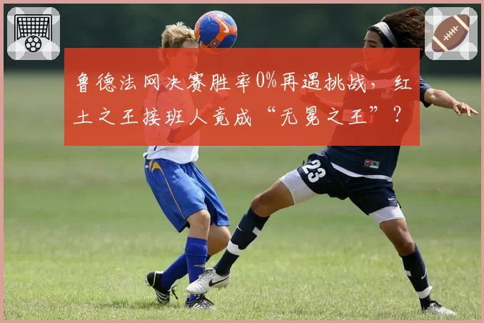 鲁德法网决赛胜率0%再遇挑战，红土之王接班人竟成“无冕之王”？