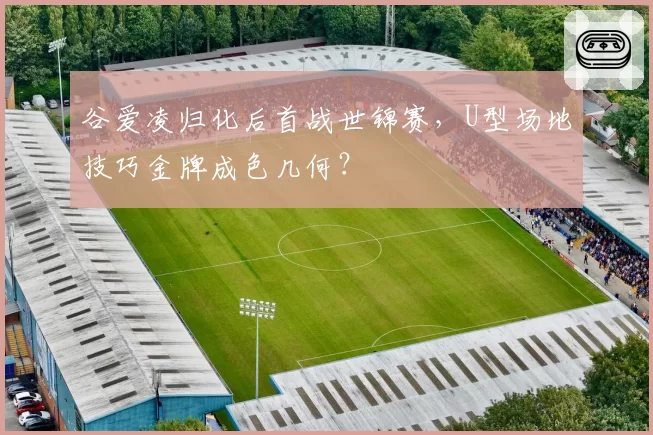 谷爱凌归化后首战世锦赛,U型场地技巧金牌成色几何?