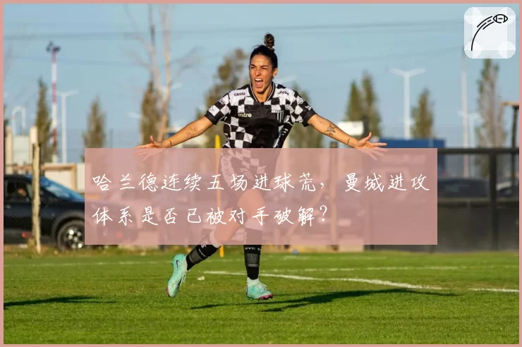 哈兰德连续五场进球荒，曼城进攻体系是否已被对手破解？