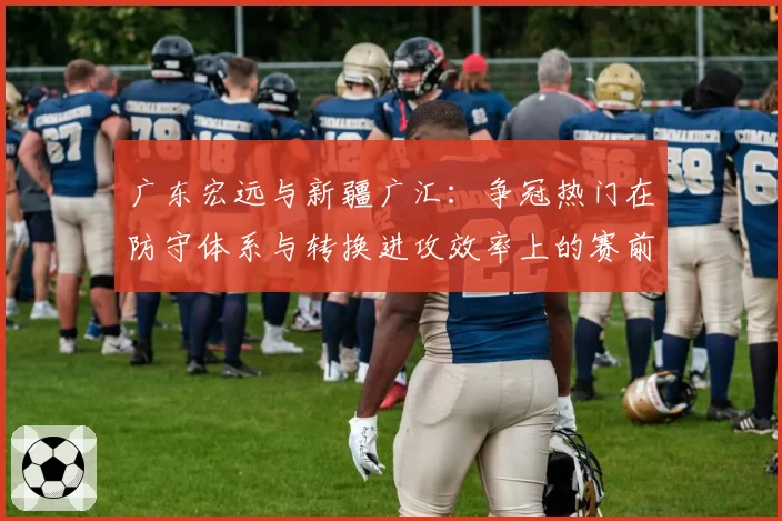 广东宏远与新疆广汇:争冠热门在防守体系与转换进攻效率上的赛前推演