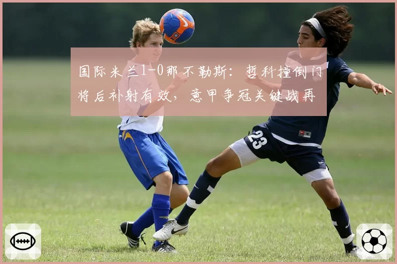 国际米兰1-0那不勒斯：哲科撞倒门将后补射有效，意甲争冠关键战再爆误判