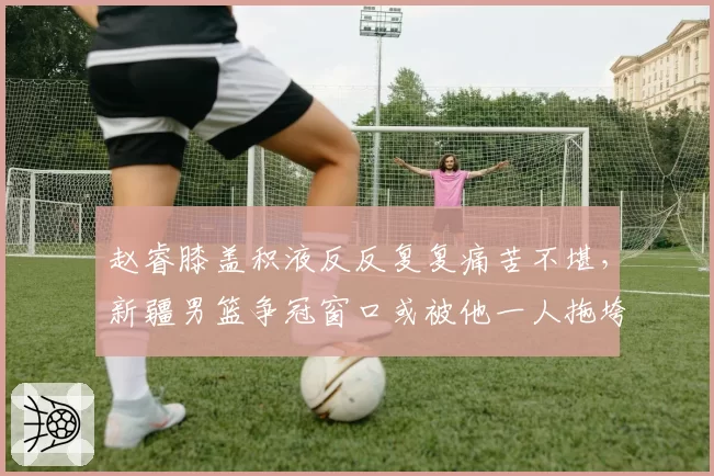 赵睿膝盖积液反反复复痛苦不堪，新疆男篮争冠窗口或被他一人拖垮