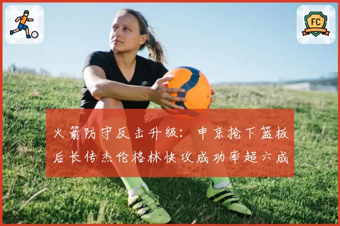 火箭防守反击升级:申京抢下篮板后长传杰伦格林快攻成功率超六成