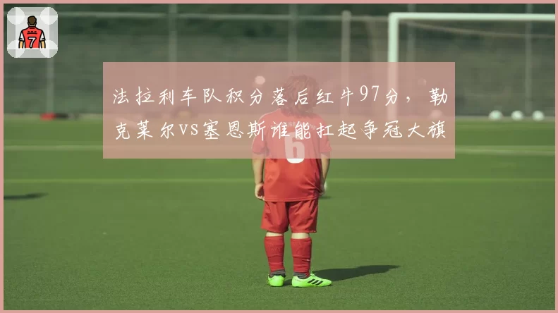 法拉利车队积分落后红牛97分，勒克莱尔vs塞恩斯谁能扛起争冠大旗