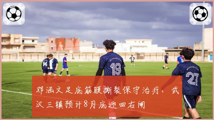 邓涵文足底筋膜撕裂保守治疗,武汉三镇预计8月底迎回右闸