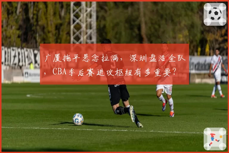 广厦拖平悬念拉满，深圳盘活全队，CBA季后赛进攻枢纽有多重要？