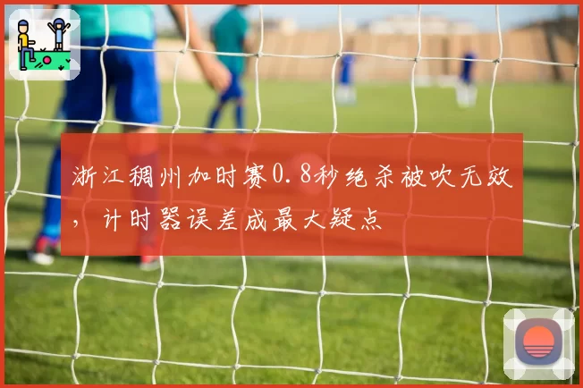 浙江稠州加时赛0.8秒绝杀被吹无效,计时器误差成最大疑点
