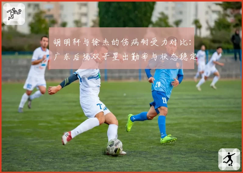 胡明轩与徐杰的伤病耐受力对比:广东后场双子星出勤率与状态稳定性分析