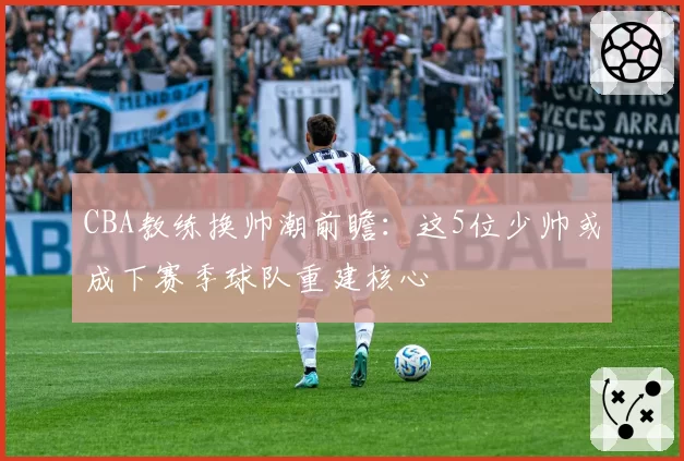 CBA教练换帅潮前瞻：这5位少帅或成下赛季球队重建核心