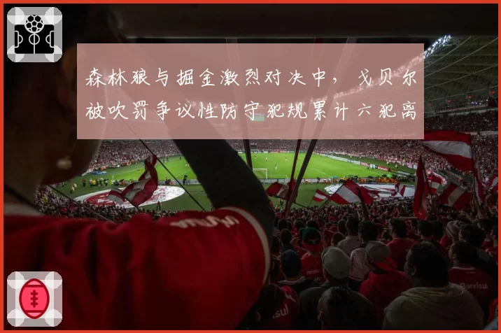 森林狼与掘金激烈对决中，戈贝尔被吹罚争议性防守犯规累计六犯离场