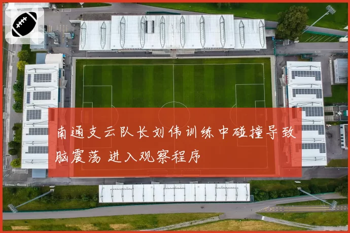 南通支云队长刘伟训练中碰撞导致脑震荡 进入观察程序