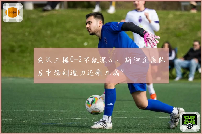 武汉三镇0-2不敌深圳，斯坦丘离队后中场创造力还剩几成？