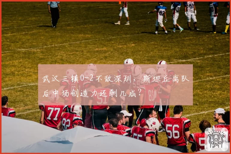 武汉三镇0-2不敌深圳，斯坦丘离队后中场创造力还剩几成？