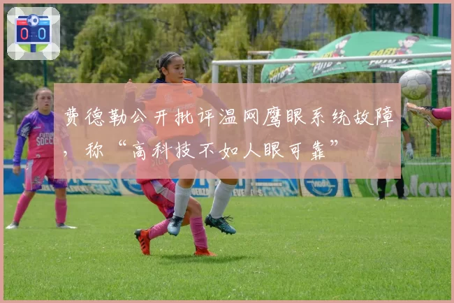 费德勒公开批评温网鹰眼系统故障,称“高科技不如人眼可靠”