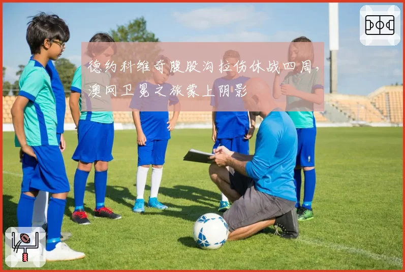 德约科维奇腹股沟拉伤休战四周，澳网卫冕之旅蒙上阴影