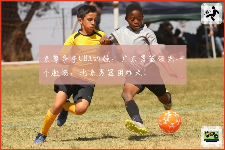 京粤争夺CBA四强，广东男篮领先一个胜场，北京男篮困难大！