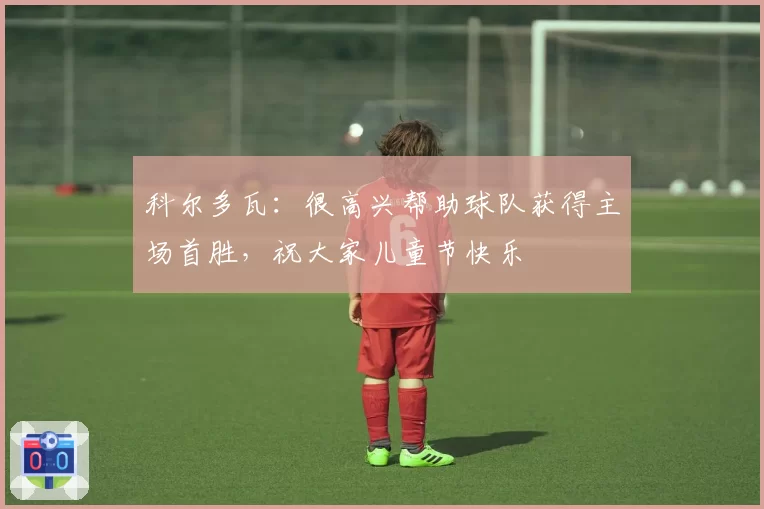 科尔多瓦：很高兴帮助球队获得主场首胜，祝大家儿童节快乐