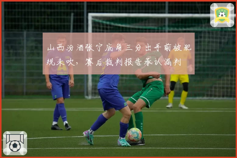 山西汾酒张宁底角三分出手前被犯规未吹，赛后裁判报告承认漏判