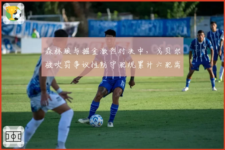森林狼与掘金激烈对决中，戈贝尔被吹罚争议性防守犯规累计六犯离场