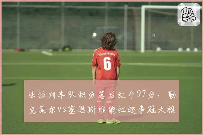 法拉利车队积分落后红牛97分，勒克莱尔vs塞恩斯谁能扛起争冠大旗