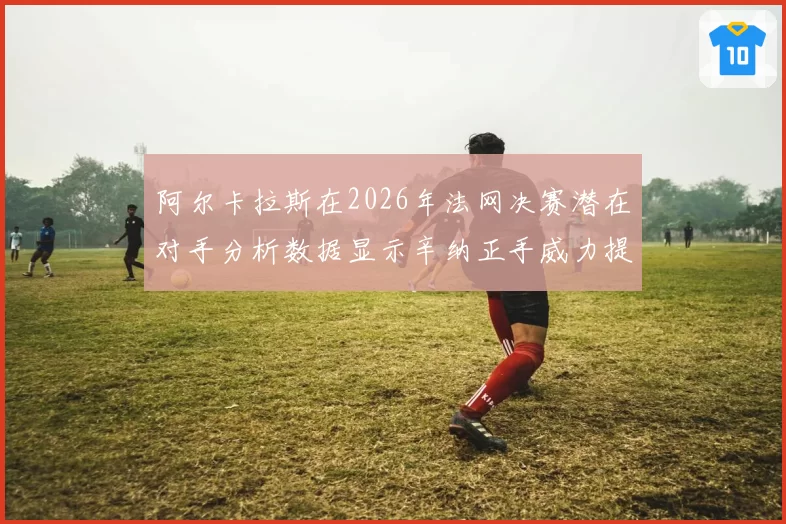 阿尔卡拉斯在2026年法网决赛潜在对手分析数据显示辛纳正手威力提升明显