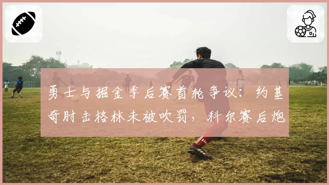 勇士与掘金季后赛首轮争议：约基奇肘击格林未被吹罚，科尔赛后炮轰裁判双标