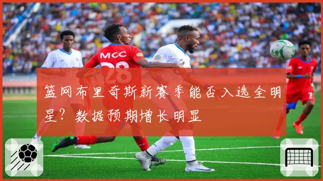 篮网布里奇斯新赛季能否入选全明星？数据预期增长明显