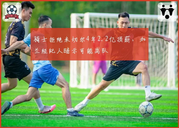 骑士拒绝米切尔4年2.2亿顶薪,加兰经纪人暗示可能离队