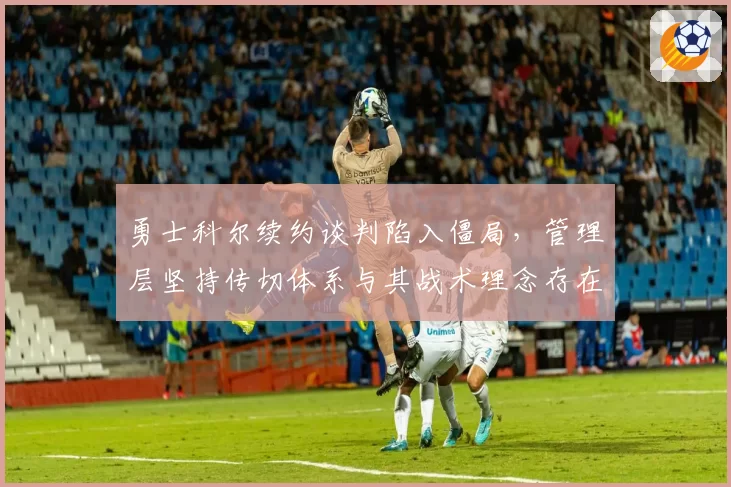 勇士科尔续约谈判陷入僵局,管理层坚持传切体系与其战术理念存在分歧