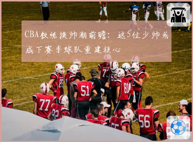 CBA教练换帅潮前瞻：这5位少帅或成下赛季球队重建核心