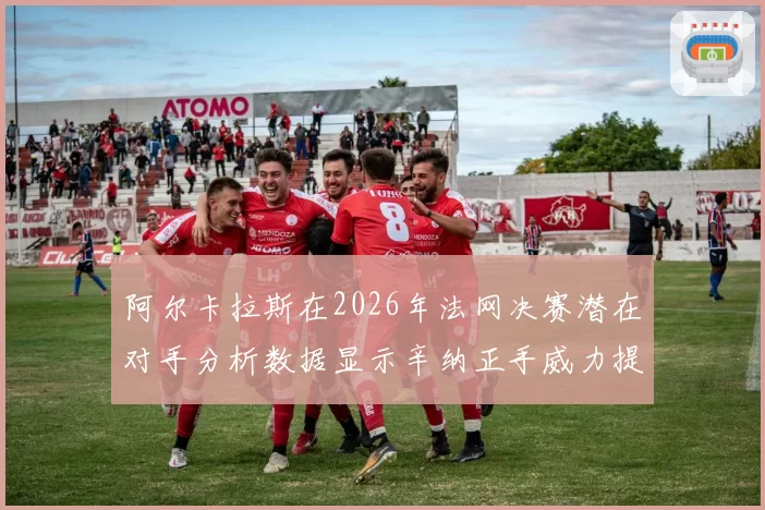 阿尔卡拉斯在2026年法网决赛潜在对手分析数据显示辛纳正手威力提升明显