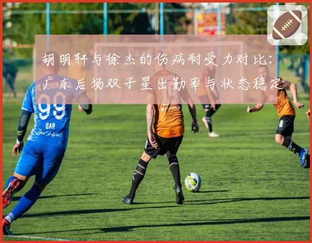 胡明轩与徐杰的伤病耐受力对比：广东后场双子星出勤率与状态稳定性分析