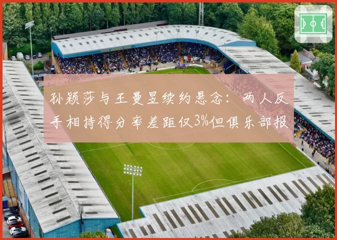 孙颖莎与王曼昱续约悬念：两人反手相持得分率差距仅3%但俱乐部报价悬殊