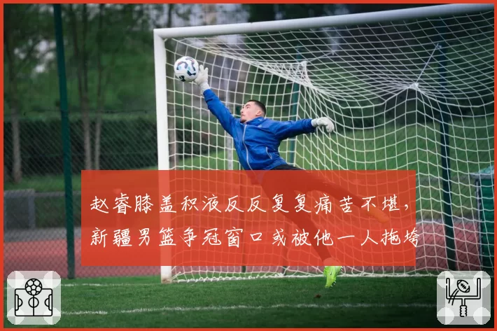 赵睿膝盖积液反反复复痛苦不堪，新疆男篮争冠窗口或被他一人拖垮