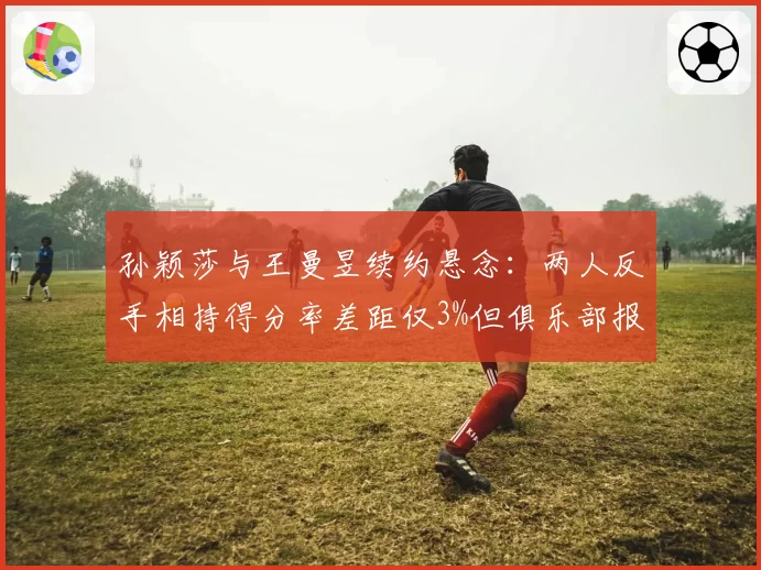 孙颖莎与王曼昱续约悬念：两人反手相持得分率差距仅3%但俱乐部报价悬殊