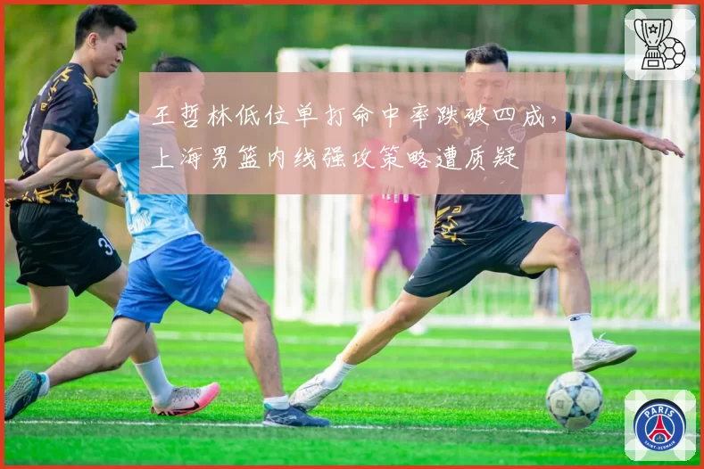 王哲林低位单打命中率跌破四成，上海男篮内线强攻策略遭质疑