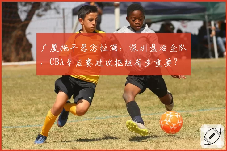 广厦拖平悬念拉满，深圳盘活全队，CBA季后赛进攻枢纽有多重要？