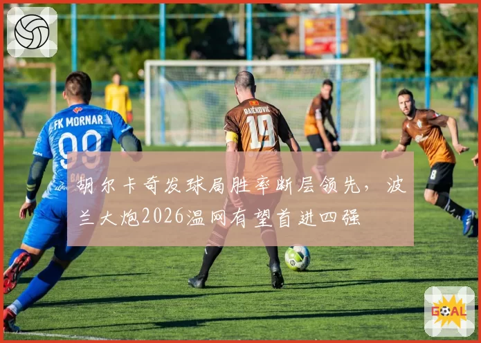 胡尔卡奇发球局胜率断层领先，波兰大炮2026温网有望首进四强