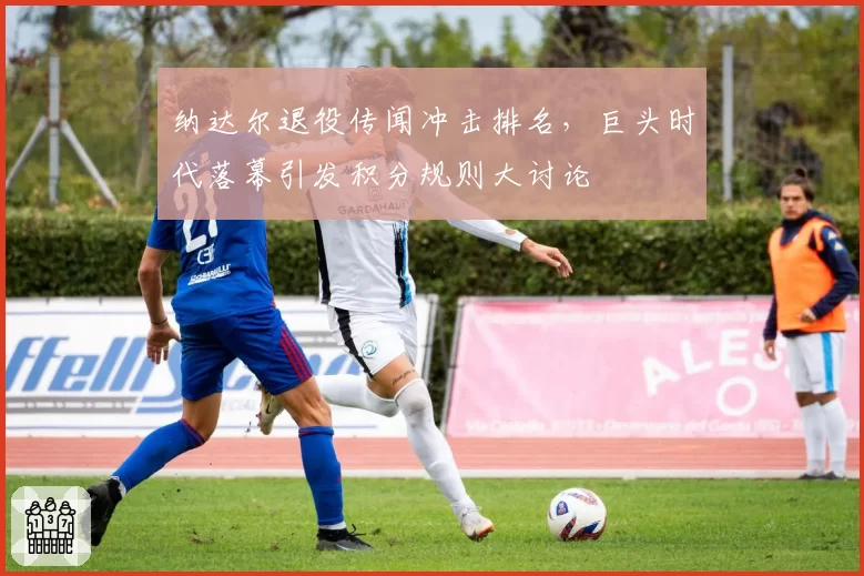 纳达尔退役传闻冲击排名，巨头时代落幕引发积分规则大讨论