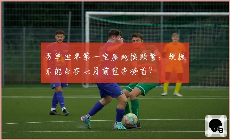 男单世界第一宝座轮换频繁,樊振东能否在七月前重夺榜首?